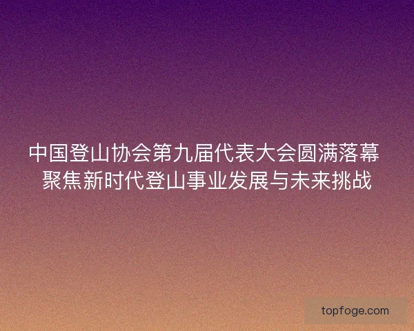 中国登山协会第九届代表大会圆满落幕 聚焦新时代登山事业发展与未来挑战