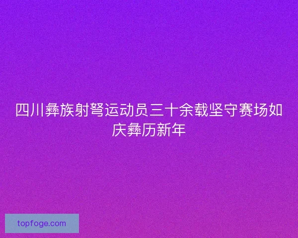 四川彝族射弩运动员三十余载坚守赛场如庆彝历新年