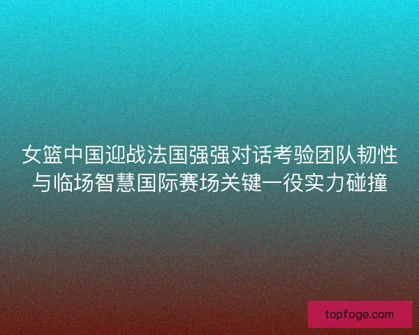 女篮中国迎战法国强强对话考验团队韧性与临场智慧国际赛场关键一役实力碰撞
