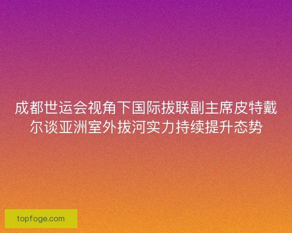 成都世运会视角下国际拔联副主席皮特戴尔谈亚洲室外拔河实力持续提升态势