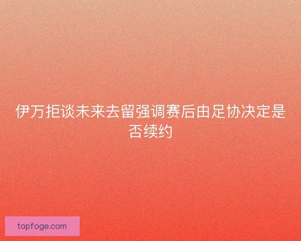 伊万拒谈未来去留强调赛后由足协决定是否续约 伊万拒谈未来去留强调赛后由足协决定是否续约