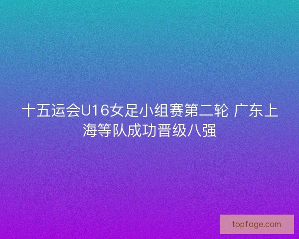 十五运会U16女足小组赛第二轮 广东上海等队成功晋级八强 十五运会U16女足小组赛第二轮 广东上海等队成功晋级八强