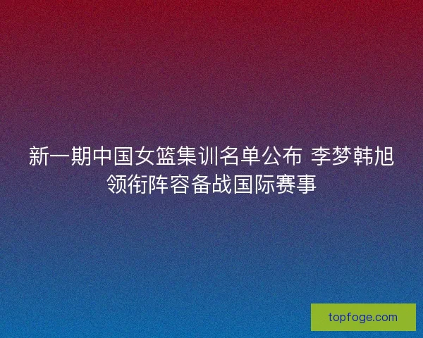 新一期中国女篮集训名单公布 李梦韩旭领衔阵容备战国际赛事