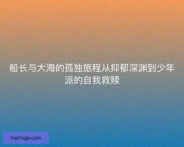 船长与大海的孤独旅程从抑郁深渊到少年派的自我救赎