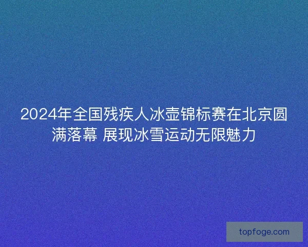 2024年全国残疾人冰壶锦标赛在北京圆满落幕 展现冰雪运动无限魅力