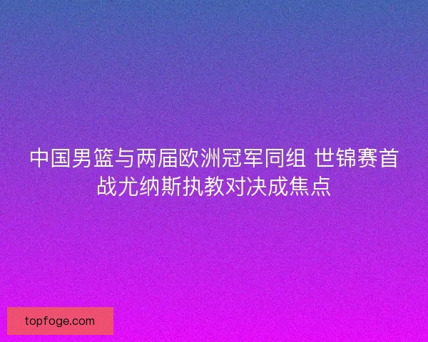 中国男篮与两届欧洲冠军同组 世锦赛首战尤纳斯执教对决成焦点