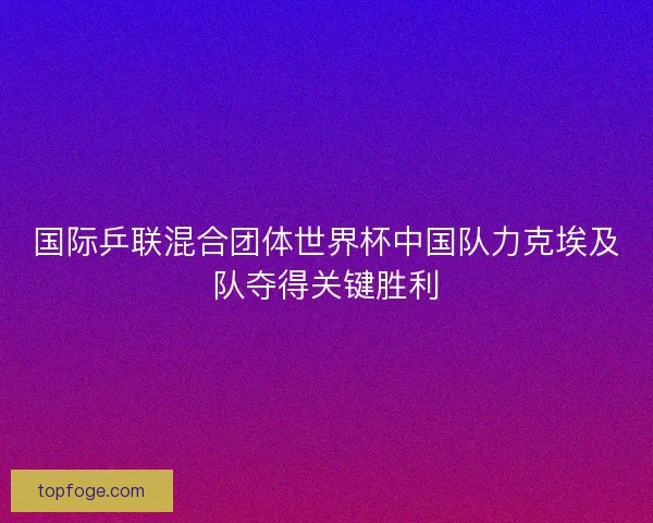国际乒联混合团体世界杯中国队力克埃及队夺得关键胜利