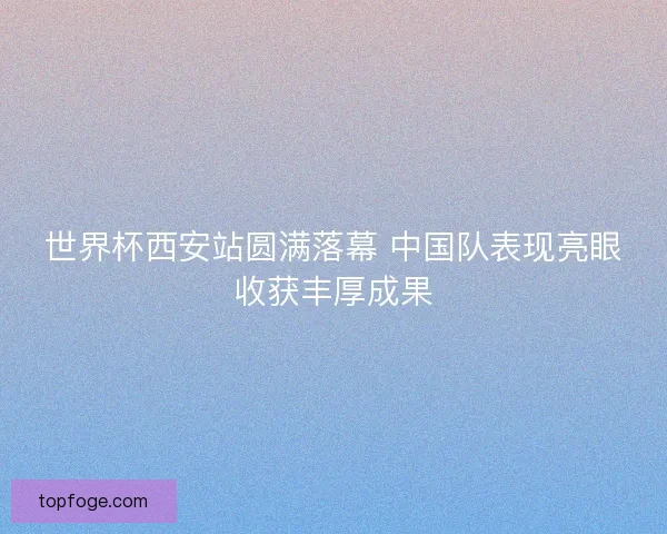 世界杯西安站圆满落幕 中国队表现亮眼收获丰厚成果