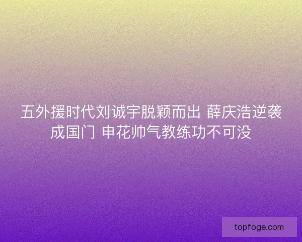 五外援时代刘诚宇脱颖而出 薛庆浩逆袭成国门 申花帅气教练功不可没 五外援时代刘诚宇脱颖而出 薛庆浩逆袭成国门 申花帅气教练功不可没