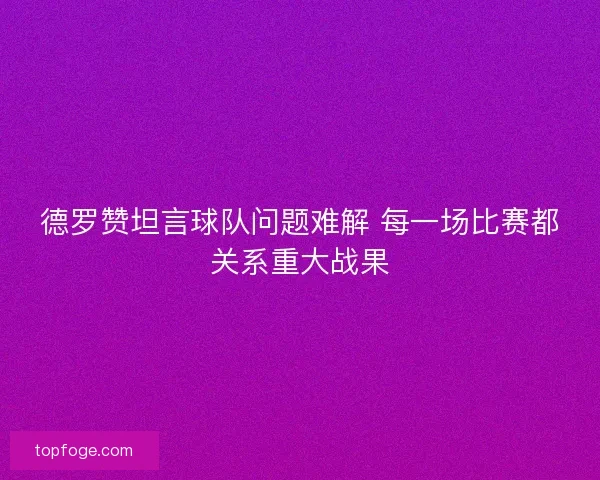 德罗赞坦言球队问题难解 每一场比赛都关系重大战果 德罗赞坦言球队问题难解 每一场比赛都关系重大战果