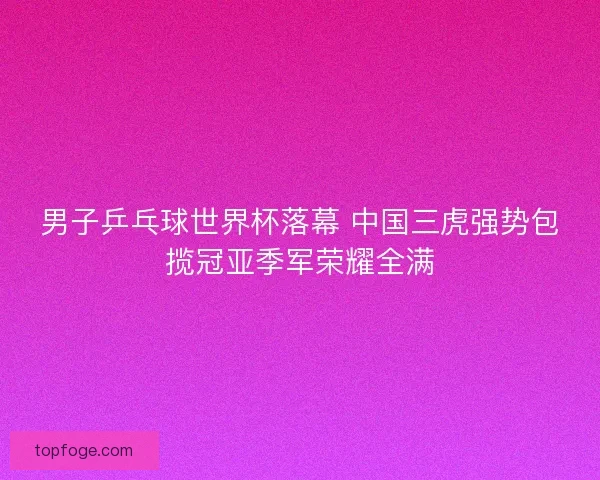 男子乒乓球世界杯落幕 中国三虎强势包揽冠亚季军荣耀全满