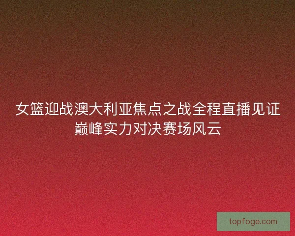女篮迎战澳大利亚焦点之战全程直播见证巅峰实力对决赛场风云