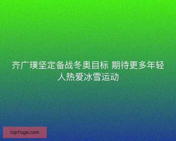 齐广璞坚定备战冬奥目标 期待更多年轻人热爱冰雪运动