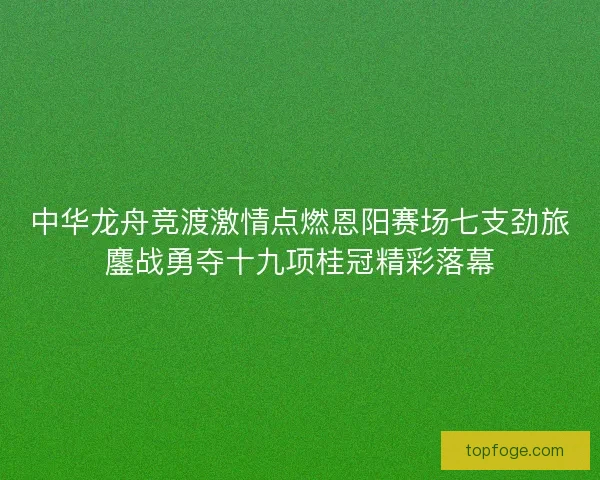 中华龙舟竞渡激情点燃恩阳赛场七支劲旅鏖战勇夺十九项桂冠精彩落幕