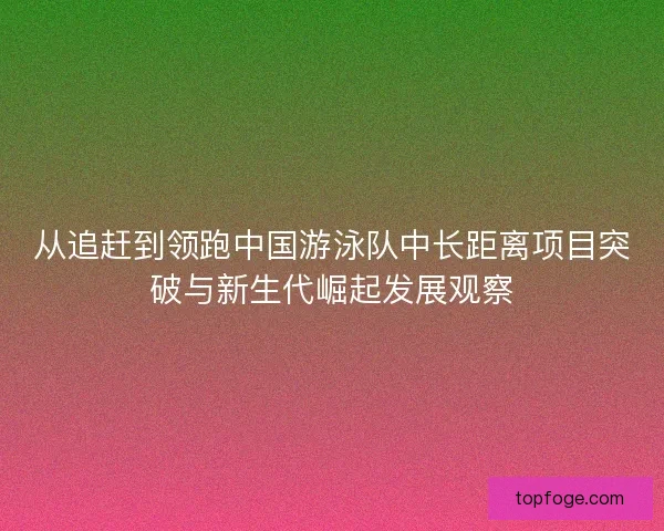 从追赶到领跑中国游泳队中长距离项目突破与新生代崛起发展观察 从追赶到领跑中国游泳队中长距离项目突破与新生代崛起发展观察