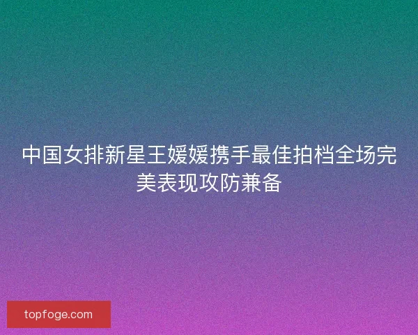 中国女排新星王媛媛携手最佳拍档全场完美表现攻防兼备 中国女排新星王媛媛携手最佳拍档全场完美表现攻防兼备