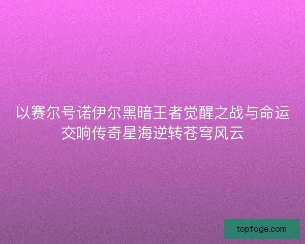 以赛尔号诺伊尔黑暗王者觉醒之战与命运交响传奇星海逆转苍穹风云 以赛尔号诺伊尔黑暗王者觉醒之战与命运交响传奇星海逆转苍穹风云