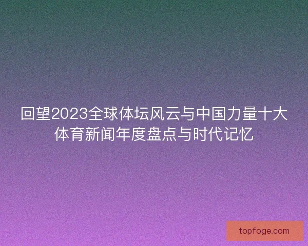 回望2023全球体坛风云与中国力量十大体育新闻年度盘点与时代记忆 回望2023全球体坛风云与中国力量十大体育新闻年度盘点与时代记忆