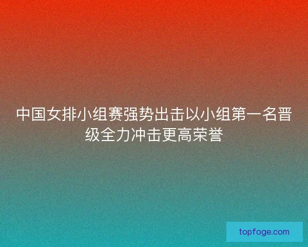 中国女排小组赛强势出击以小组第一名晋级全力冲击更高荣誉 中国女排小组赛强势出击以小组第一名晋级全力冲击更高荣誉