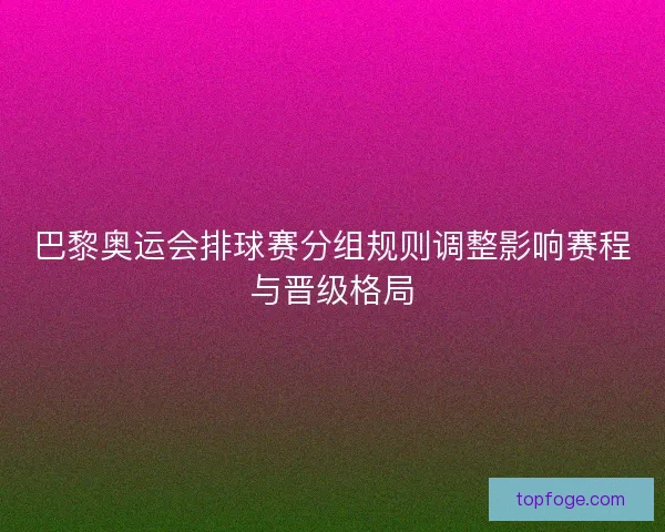 巴黎奥运会排球赛分组规则调整影响赛程与晋级格局
